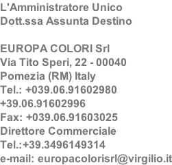 L'Amministratore Unico Dott.ssa Assunta Destino  EUROPA COLORI Srl Via Tito Speri, 22 - 00040  Pomezia (RM) Italy Tel.: +039.06.91602980  +39.06.91602996 Fax: +039.06.91603025 Direttore Commerciale Tel.:+39.3496149314 e-mail: europacolorisrl@virgilio.it